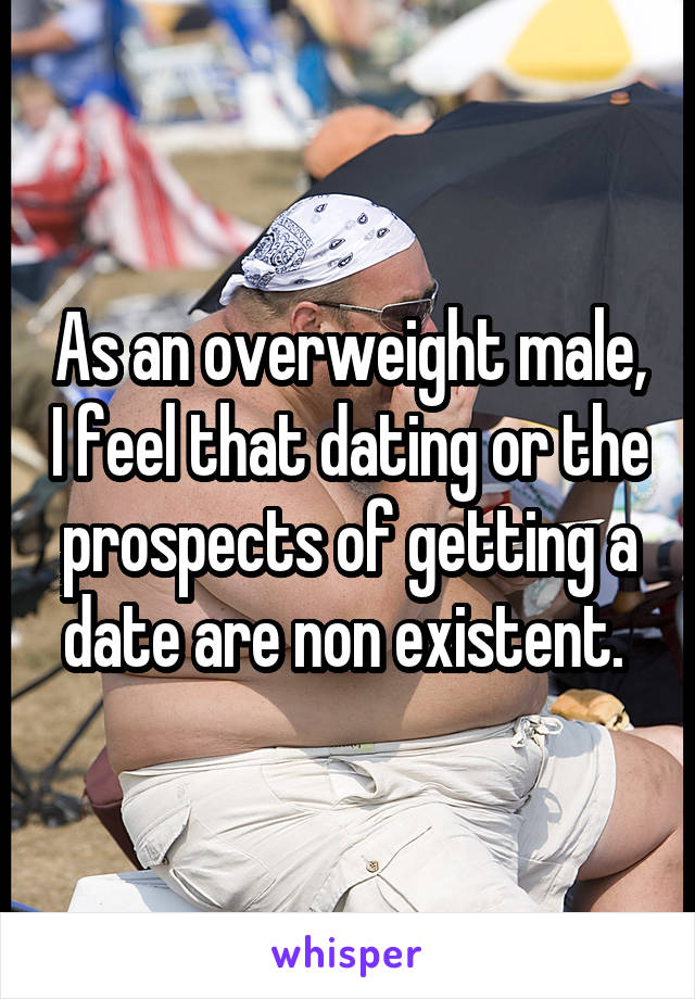 As an overweight male, I feel that dating or the prospects of getting a date are non existent. 