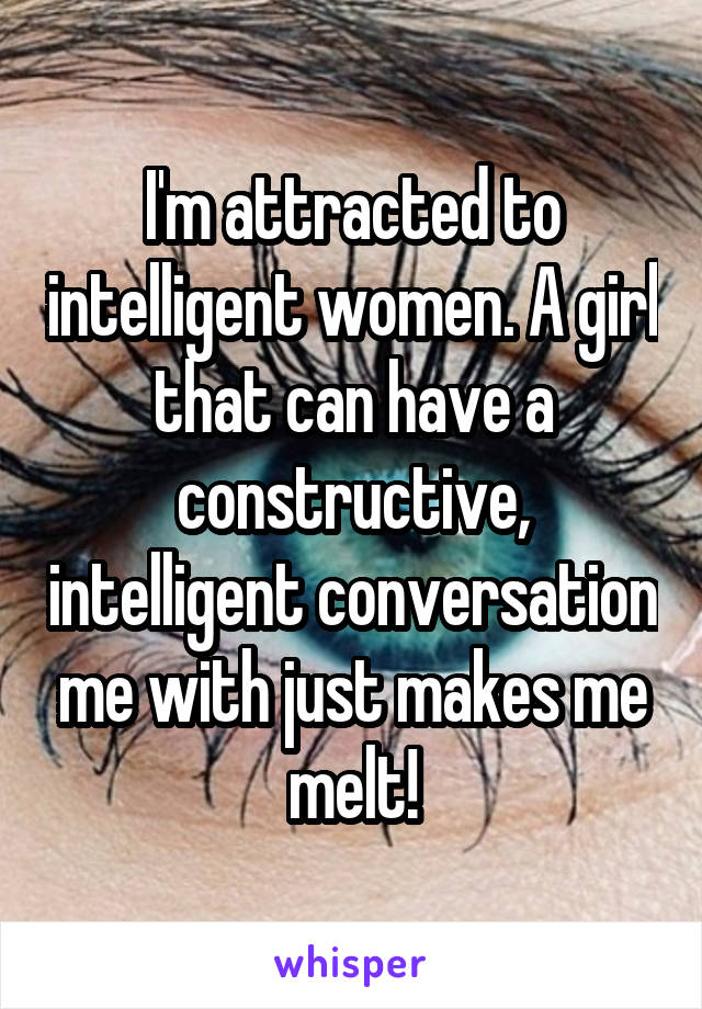 I'm attracted to intelligent women. A girl that can have a constructive, intelligent conversation me with just makes me melt!