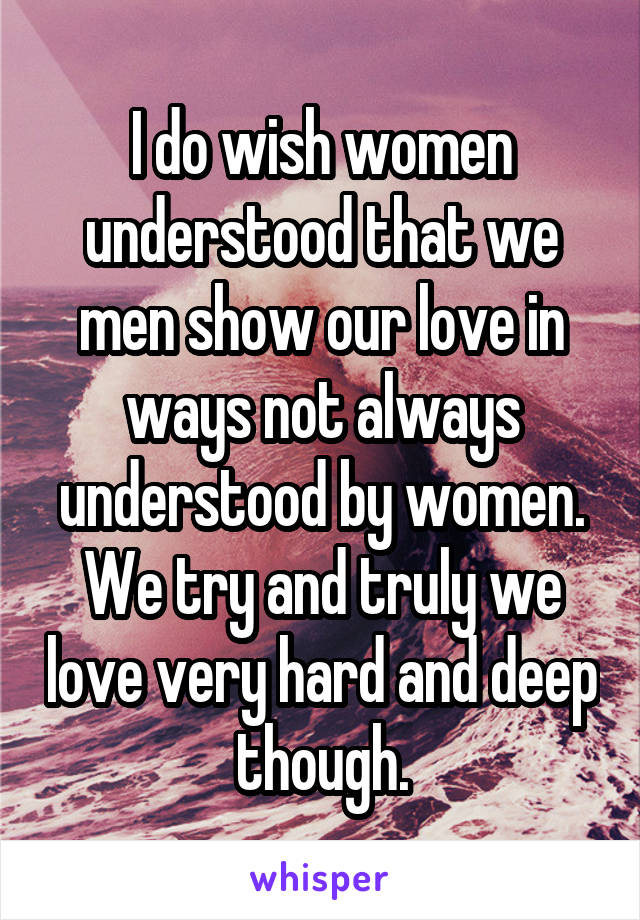 I do wish women understood that we men show our love in ways not always understood by women. We try and truly we love very hard and deep though.