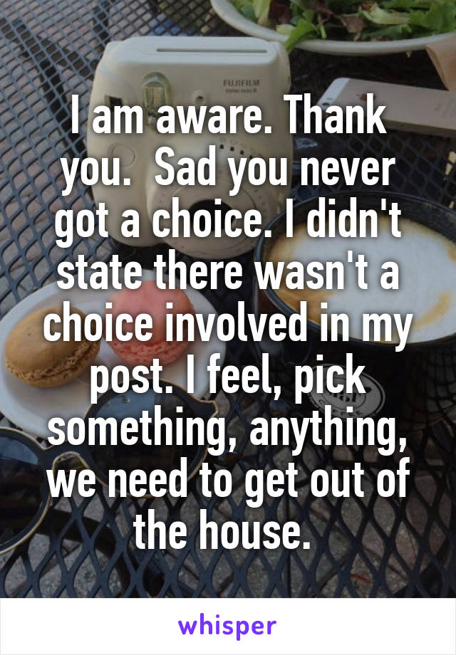 I am aware. Thank you.  Sad you never got a choice. I didn't state there wasn't a choice involved in my post. I feel, pick something, anything, we need to get out of the house. 