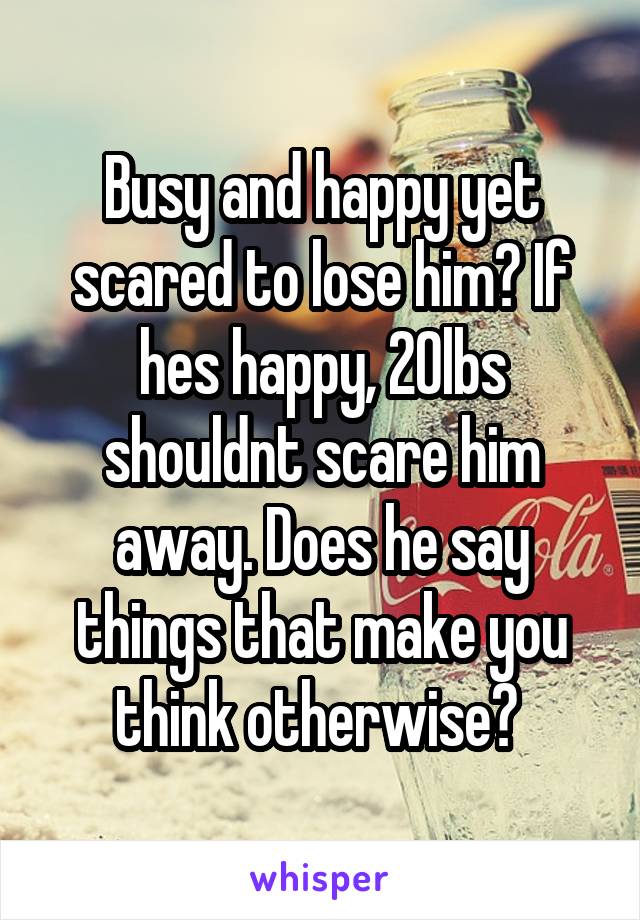 Busy and happy yet scared to lose him? If hes happy, 20lbs shouldnt scare him away. Does he say things that make you think otherwise? 