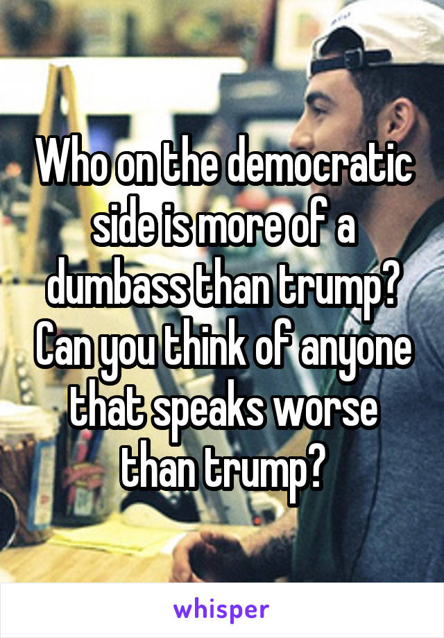 Who on the democratic side is more of a dumbass than trump? Can you think of anyone that speaks worse than trump?