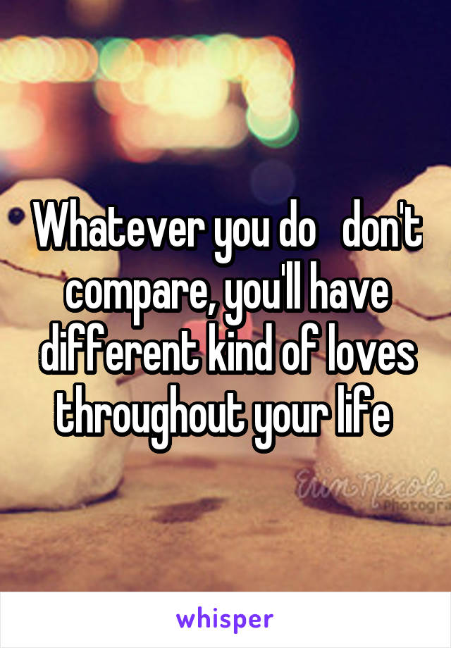 Whatever you do   don't compare, you'll have different kind of loves throughout your life 