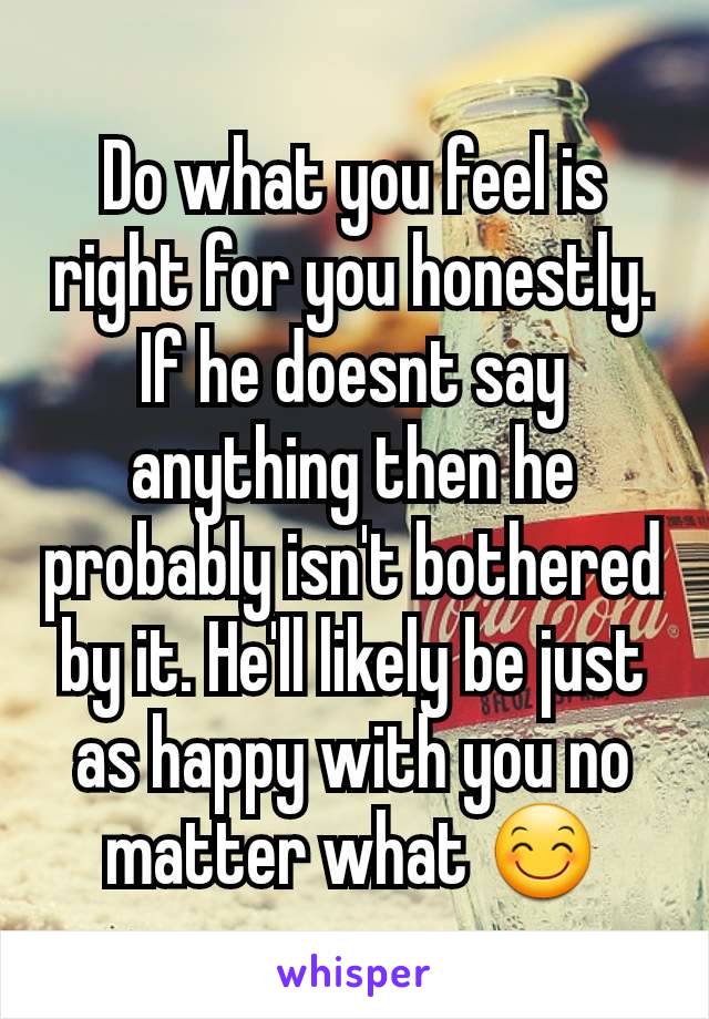 Do what you feel is right for you honestly. If he doesnt say anything then he probably isn't bothered by it. He'll likely be just as happy with you no matter what 😊