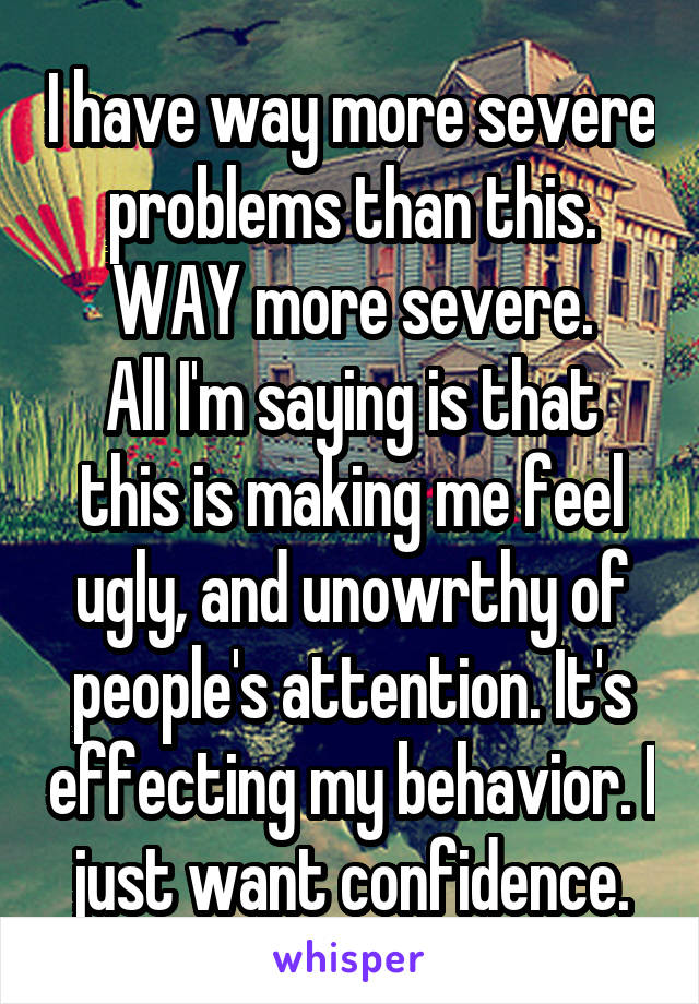 I have way more severe problems than this. WAY more severe.
All I'm saying is that this is making me feel ugly, and unowrthy of people's attention. It's effecting my behavior. I just want confidence.