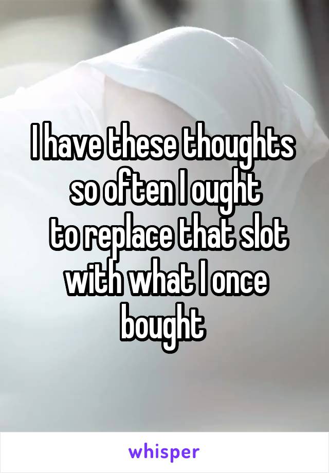 I have these thoughts 
so often I ought
 to replace that slot with what I once bought 
