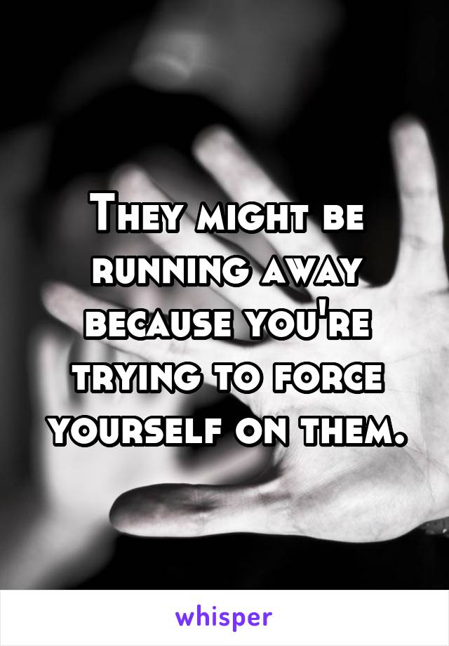 They might be running away because you're trying to force yourself on them.