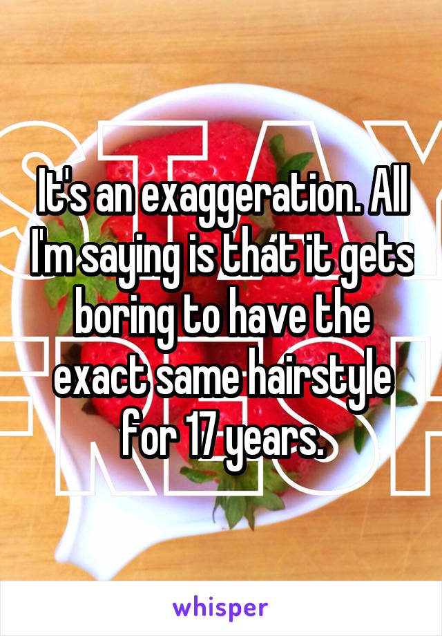 It's an exaggeration. All I'm saying is that it gets boring to have the exact same hairstyle for 17 years.