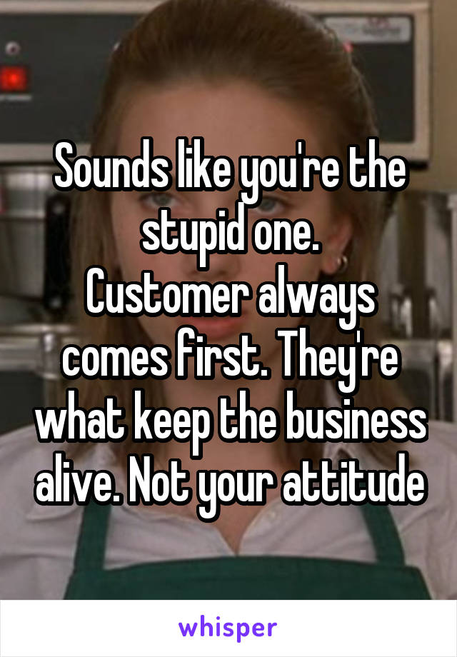 Sounds like you're the stupid one.
Customer always comes first. They're what keep the business alive. Not your attitude