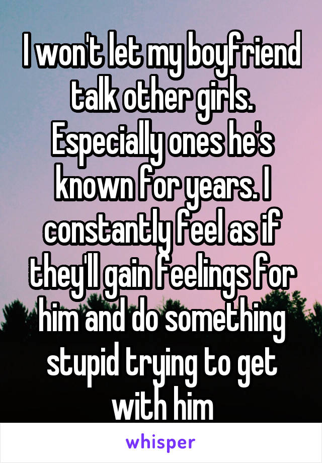 I won't let my boyfriend talk other girls. Especially ones he's known for years. I constantly feel as if they'll gain feelings for him and do something stupid trying to get with him