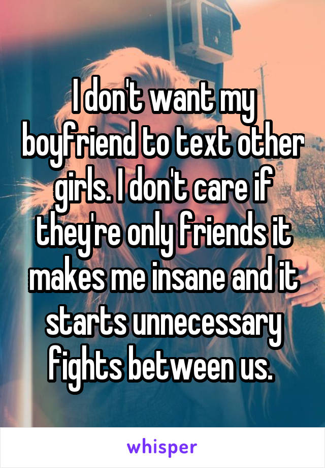 I don't want my boyfriend to text other girls. I don't care if they're only friends it makes me insane and it starts unnecessary fights between us. 