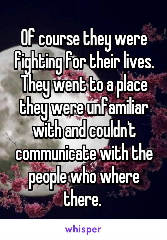 Of course they were fighting for their lives. They went to a place they were unfamiliar with and couldn't communicate with the people who where there. 