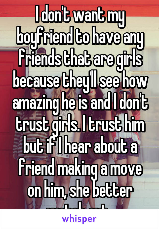 I don't want my boyfriend to have any friends that are girls because they'll see how amazing he is and I don't trust girls. I trust him but if I hear about a friend making a move on him, she better watch out. 