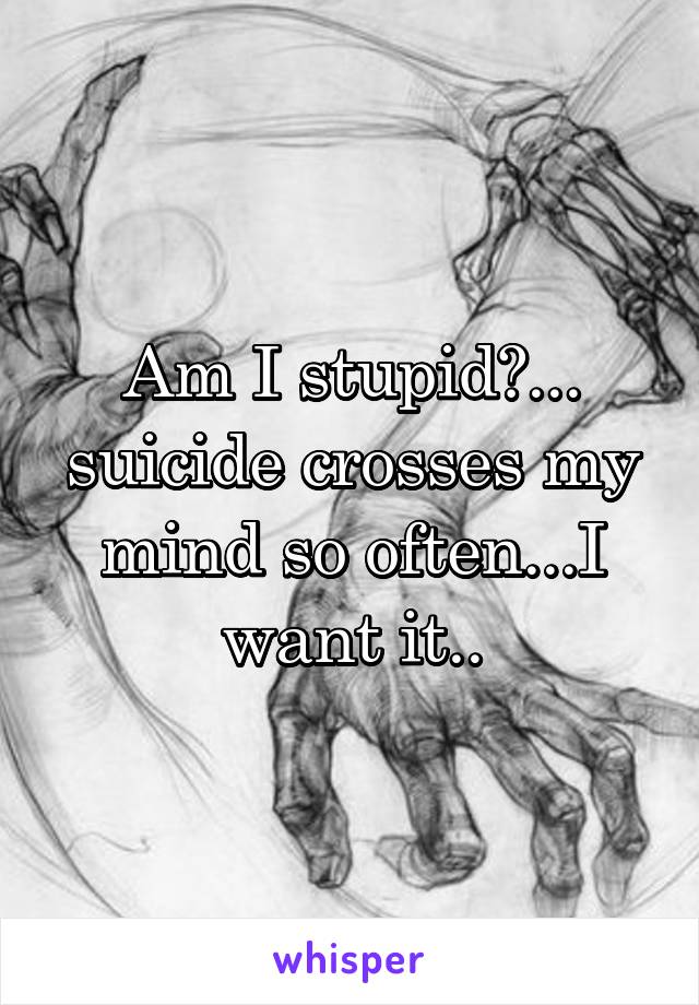 Am I stupid?... suicide crosses my mind so often...I want it..