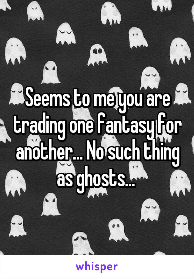 Seems to me you are trading one fantasy for another... No such thing as ghosts... 