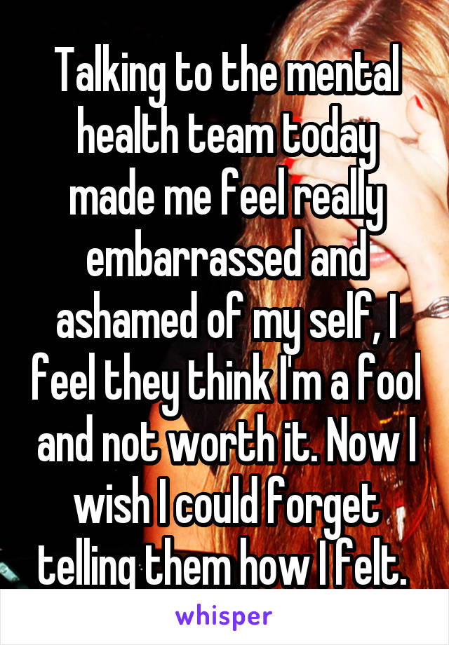 Talking to the mental health team today made me feel really embarrassed and ashamed of my self, I feel they think I'm a fool and not worth it. Now I wish I could forget telling them how I felt. 