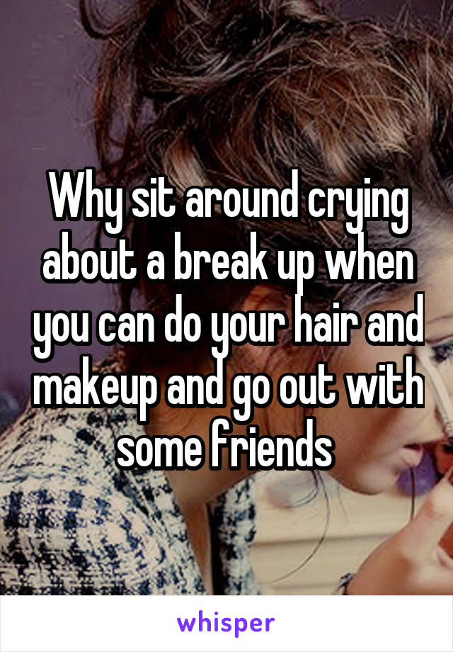 Why sit around crying about a break up when you can do your hair and makeup and go out with some friends 