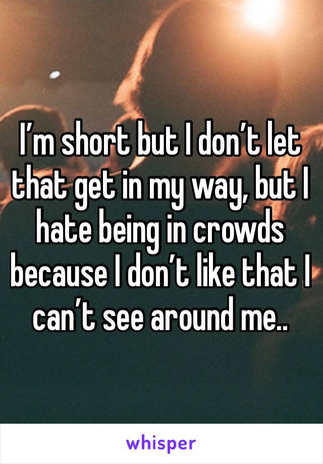 I’m short but I don’t let that get in my way, but I hate being in crowds because I don’t like that I can’t see around me..