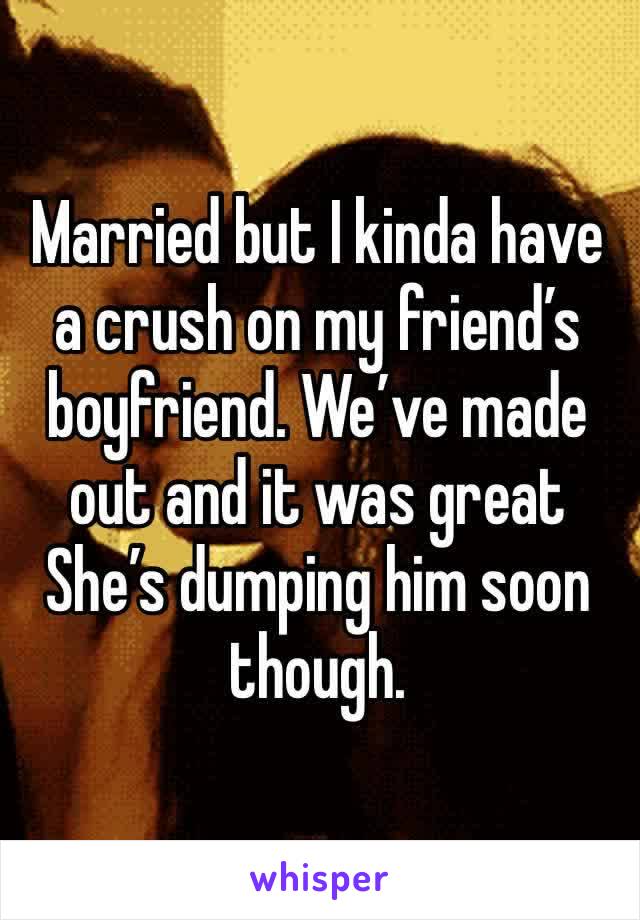 Married but I kinda have a crush on my friend’s boyfriend. We’ve made out and it was great She’s dumping him soon though. 