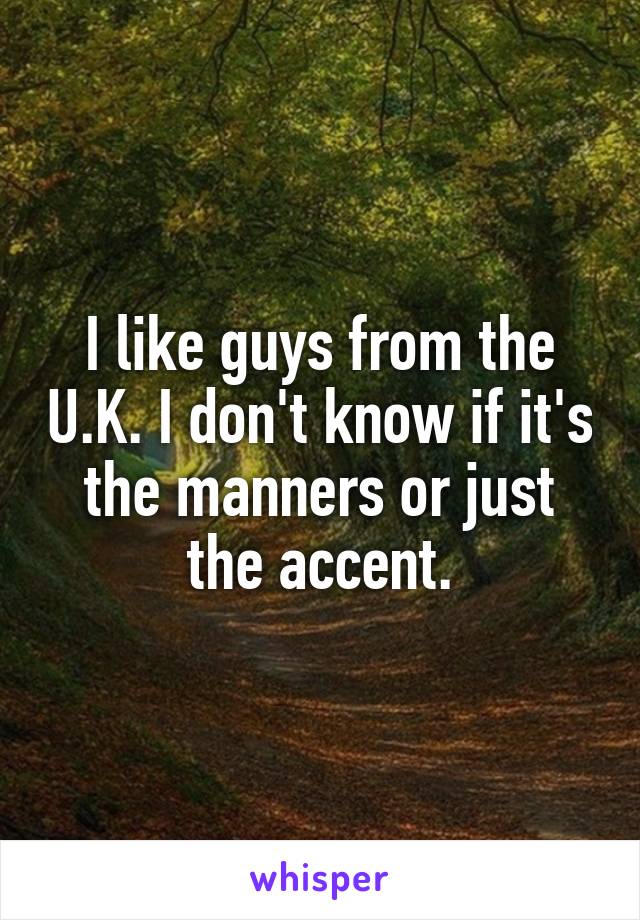 I like guys from the U.K. I don't know if it's the manners or just the accent.