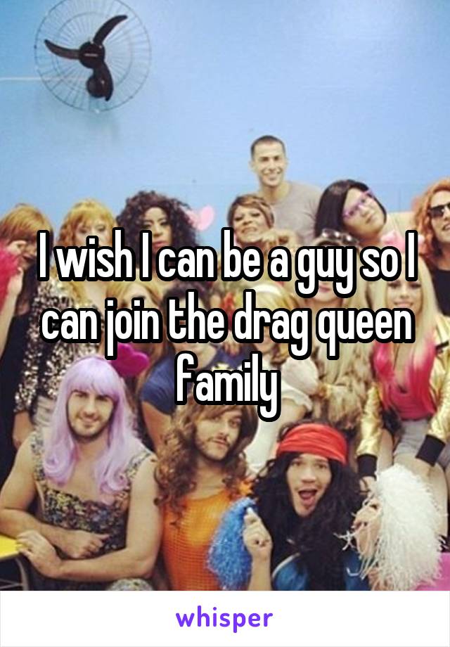 I wish I can be a guy so I can join the drag queen family