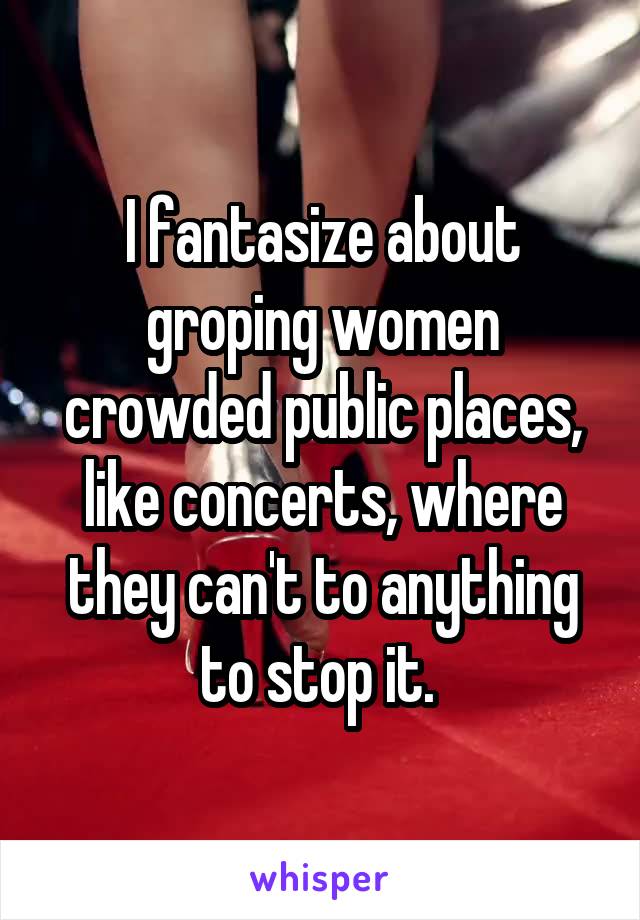 I fantasize about groping women crowded public places, like concerts, where they can't to anything to stop it. 