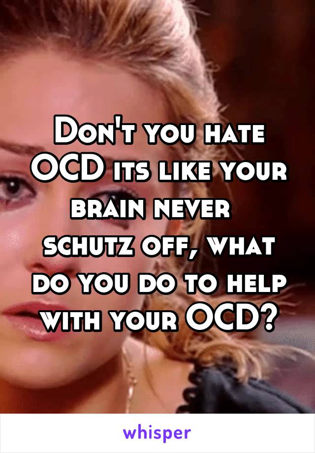 Don't you hate OCD its like your brain never   schutz off, what do you do to help with your OCD?