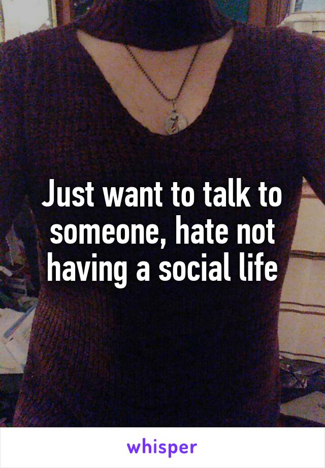 Just want to talk to someone, hate not having a social life