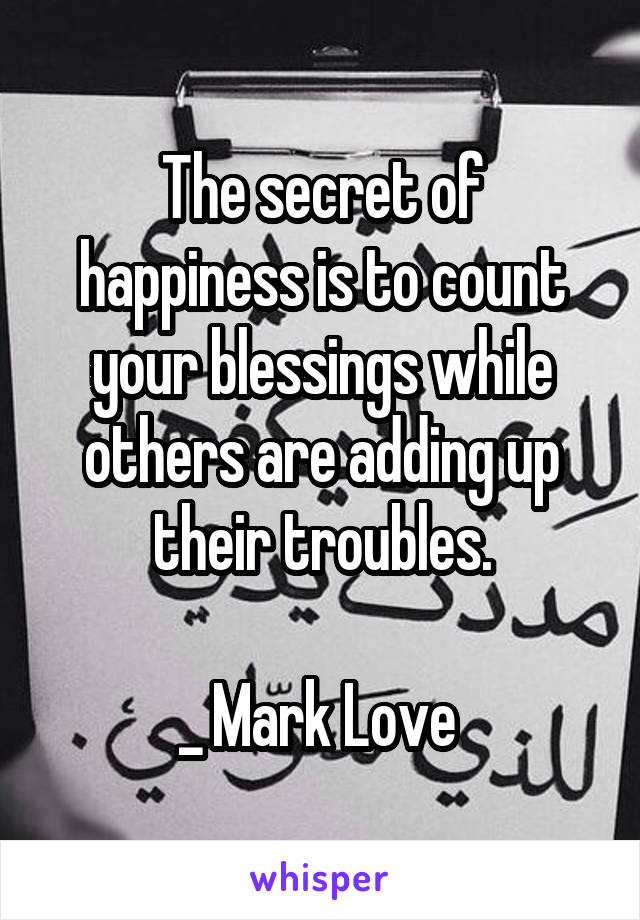 The secret of happiness is to count your blessings while others are adding up their troubles.

_ Mark Love 