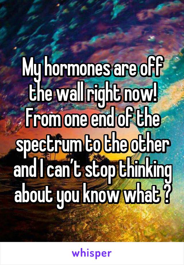 My hormones are off the wall right now! From one end of the spectrum to the other and I canâ€™t stop thinking about you know what ðŸ˜�