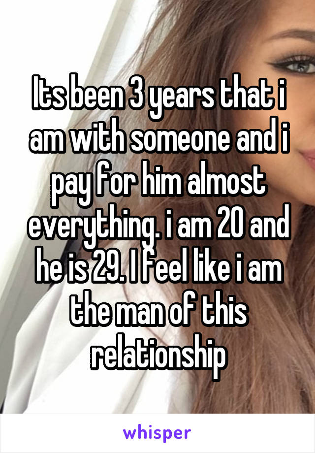 Its been 3 years that i am with someone and i pay for him almost everything. i am 20 and he is 29. I feel like i am the man of this relationship