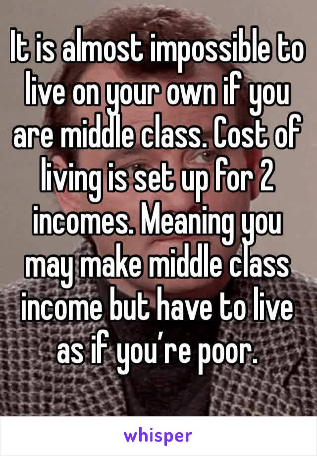 It is almost impossible to live on your own if you are middle class. Cost of living is set up for 2 incomes. Meaning you may make middle class income but have to live as if you’re poor. 