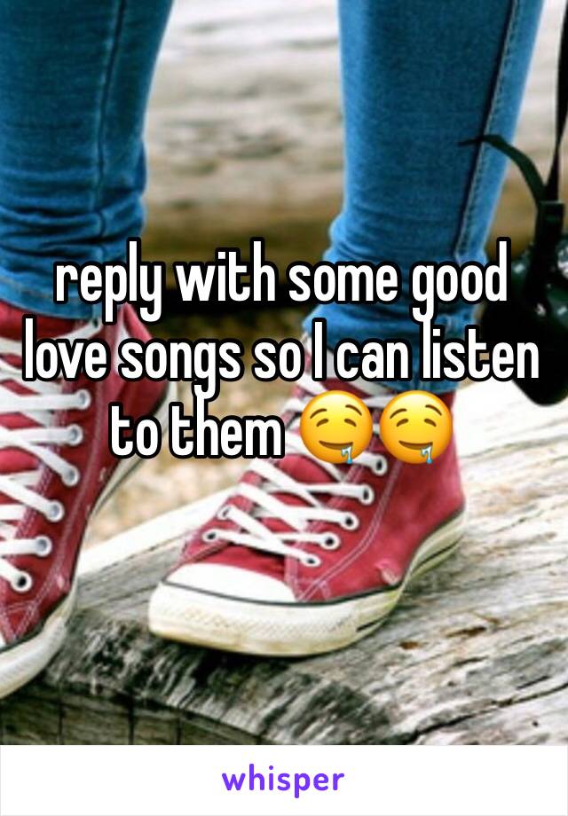 reply with some good love songs so I can listen to them 🤤🤤