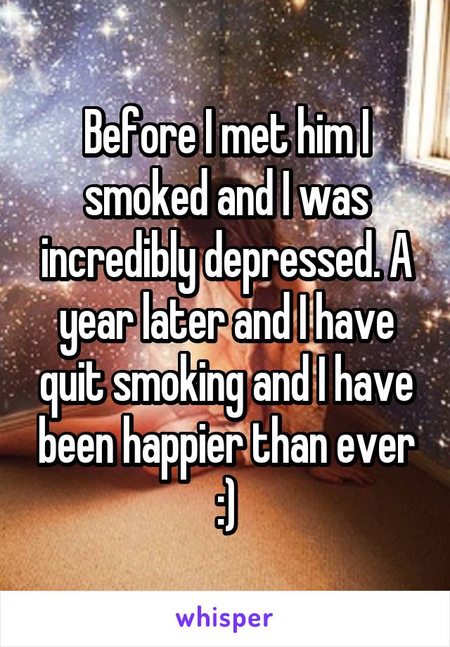 Before I met him I smoked and I was incredibly depressed. A year later and I have quit smoking and I have been happier than ever :)
