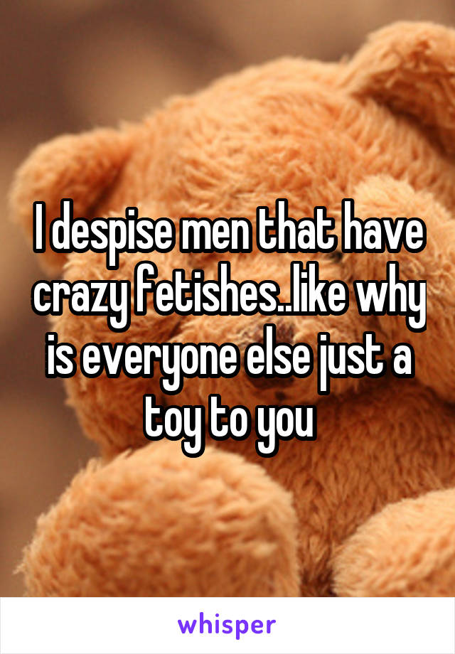 I despise men that have crazy fetishes..like why is everyone else just a toy to you