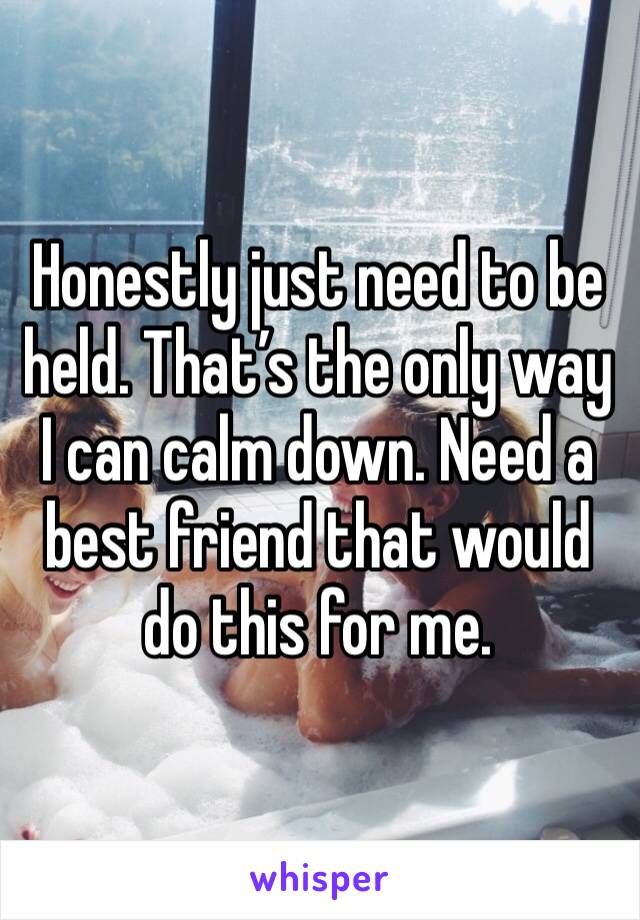 Honestly just need to be held. That’s the only way I can calm down. Need a best friend that would do this for me. 