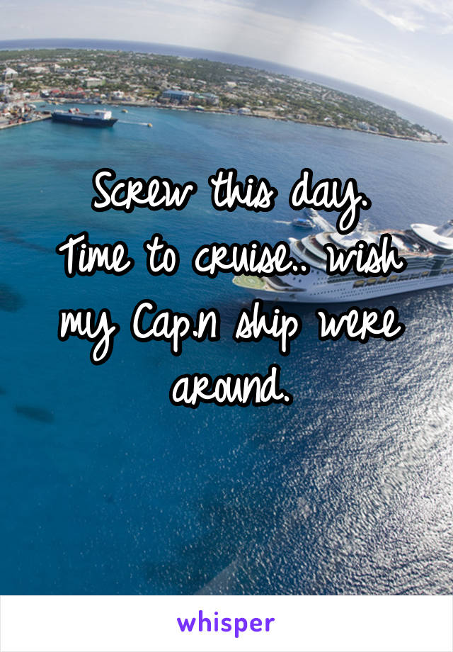 Screw this day.
Time to cruise.. wish my Cap.n ship were around.
