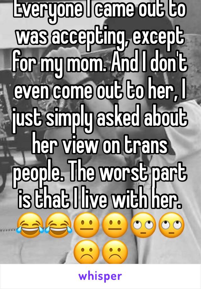 Everyone I came out to was accepting, except for my mom. And I don't even come out to her, I just simply asked about her view on trans people. The worst part is that I live with her. 😂😂😐😐🙄🙄☹️☹️