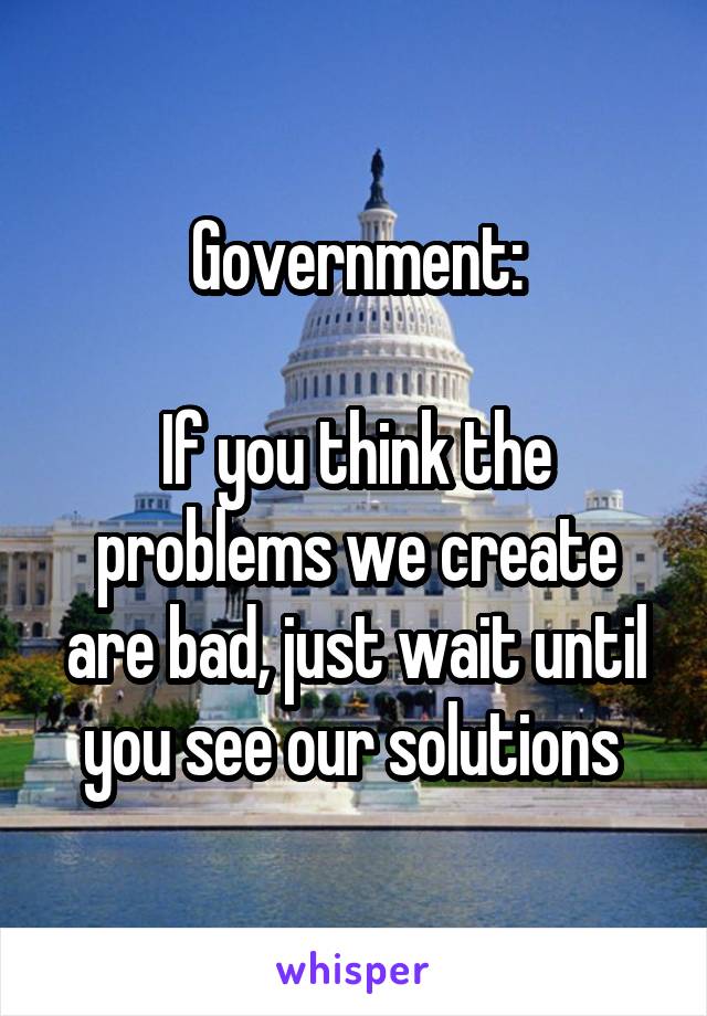 Government:

If you think the problems we create are bad, just wait until you see our solutions 