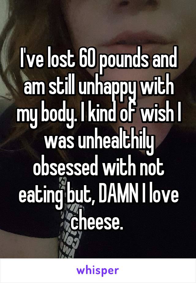I've lost 60 pounds and am still unhappy with my body. I kind of wish I was unhealthily obsessed with not eating but, DAMN I love cheese. 