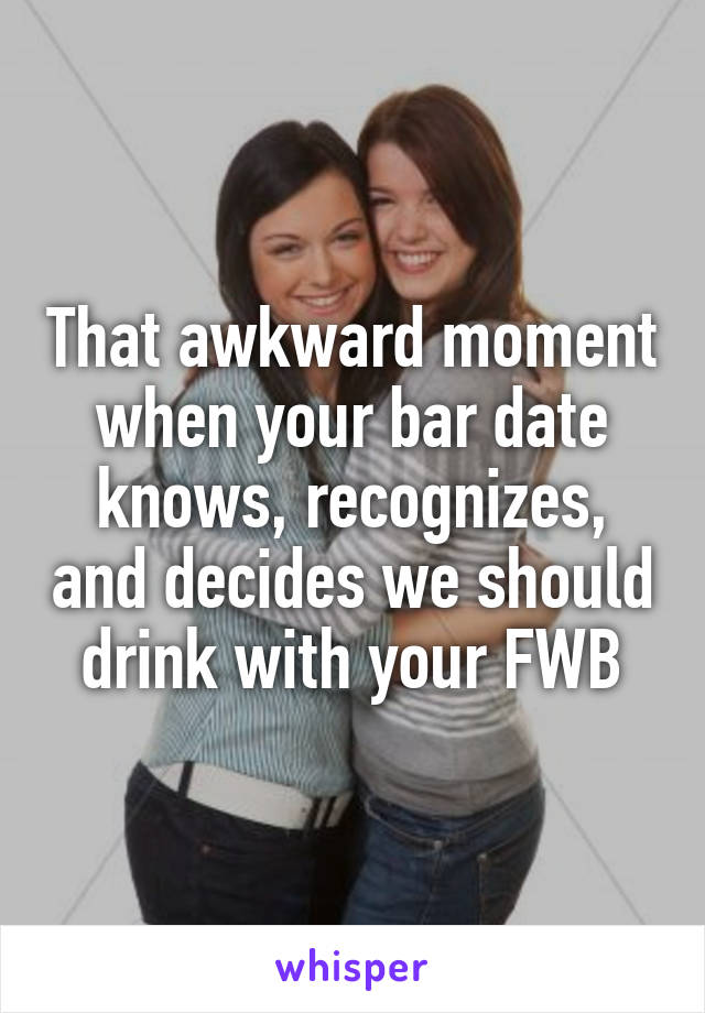 That awkward moment when your bar date knows, recognizes, and decides we should drink with your FWB