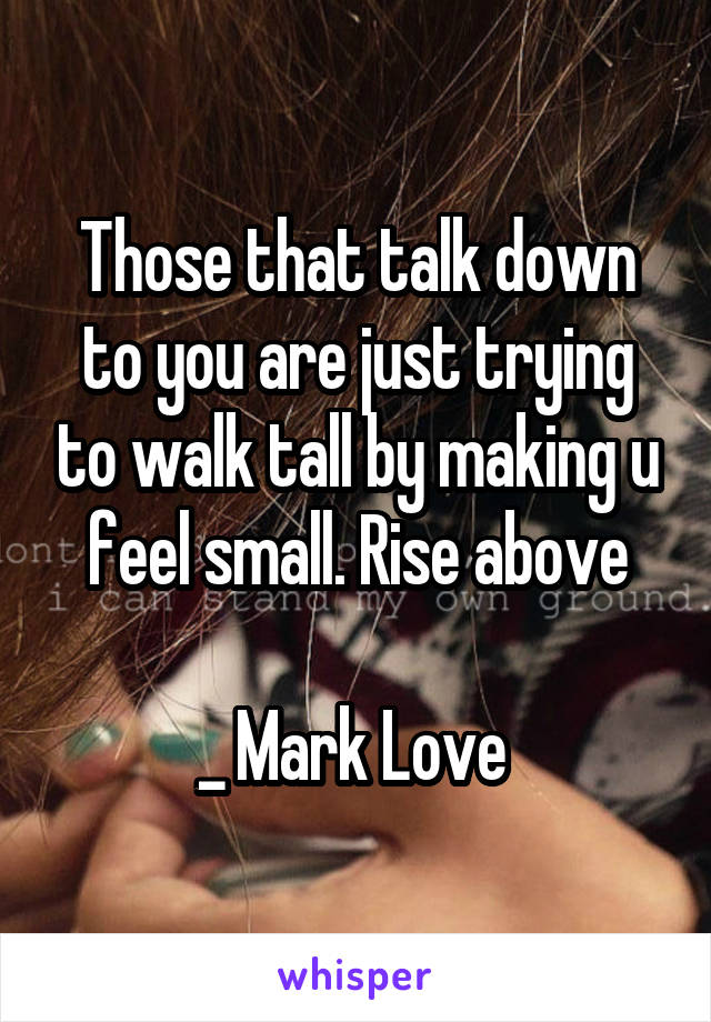 Those that talk down to you are just trying to walk tall by making u feel small. Rise above

_ Mark Love 