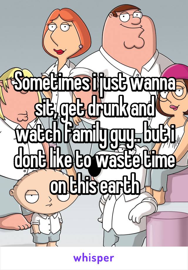 Sometimes i just wanna sit, get drunk and watch family guy.. but i dont like to waste time on this earth
