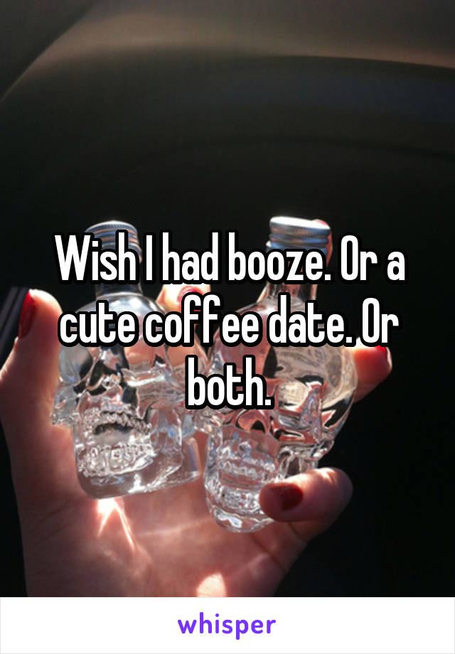 Wish I had booze. Or a cute coffee date. Or both.