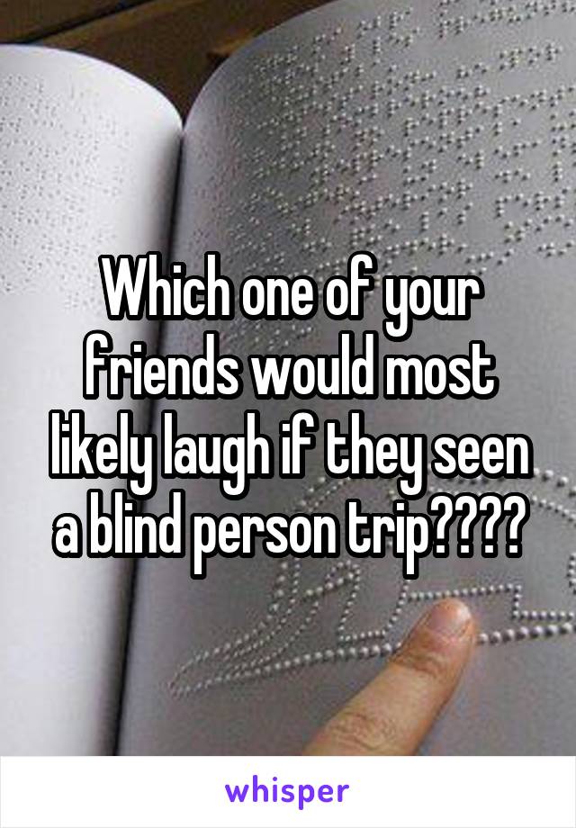 Which one of your friends would most likely laugh if they seen a blind person trip????