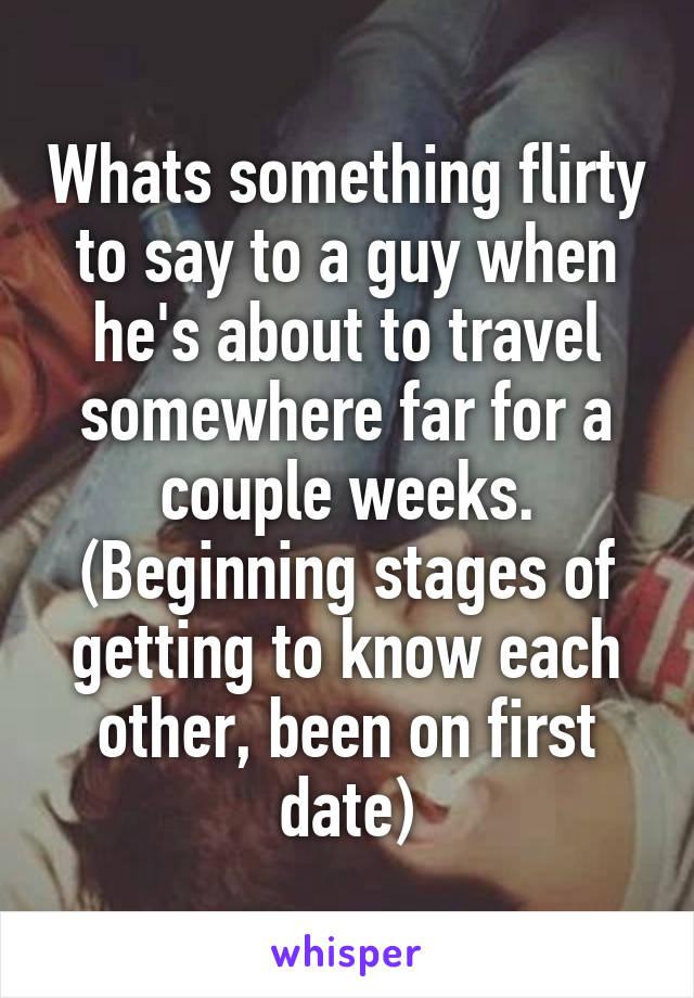 Whats something flirty to say to a guy when he's about to travel somewhere far for a couple weeks. (Beginning stages of getting to know each other, been on first date)