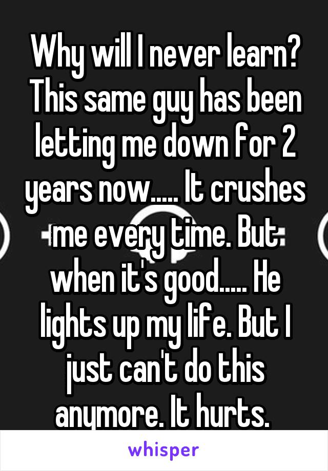 Why will I never learn? This same guy has been letting me down for 2 years now..... It crushes me every time. But when it's good..... He lights up my life. But I just can't do this anymore. It hurts. 