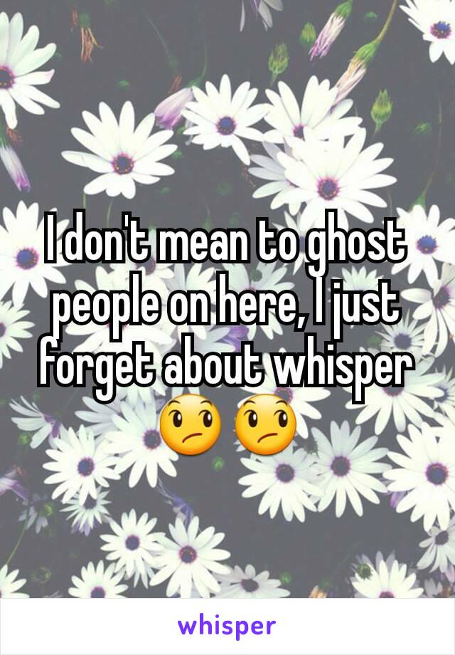 I don't mean to ghost people on here, I just forget about whisper 😞😞