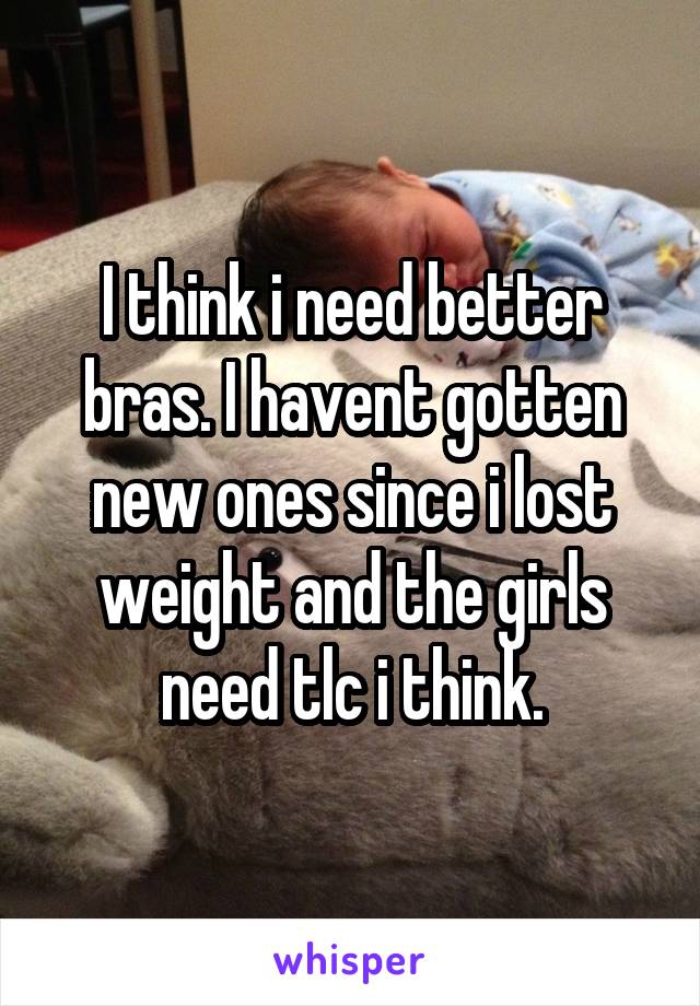 I think i need better bras. I havent gotten new ones since i lost weight and the girls need tlc i think.