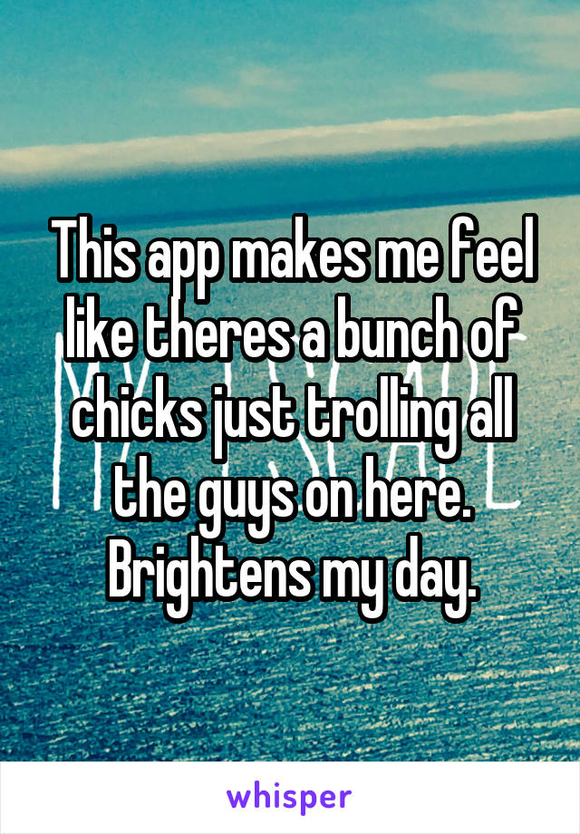 This app makes me feel like theres a bunch of chicks just trolling all the guys on here. Brightens my day.